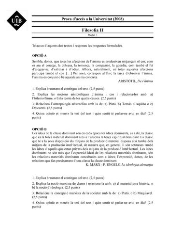 UIB M Prova daccés a la Universitat 2008 Filosofia II Model 3 Triau un daquests dos textos i responeu les preguntes formulades OPCIÓ A Sembla doncs que totes les afeccions de lnima es produeixen mitjanant el cos com és ara el coratge la dolcesa la temena la compassió la gosadia com també el fet dalegrarse destimar i dodiar Alhora naturalment en totes aquestes afeccions participa també el cos  Per aix correspon al físic la tasca dobservar lnima lnima en conjunt o bé aquesta nima concreta ARISTTI…