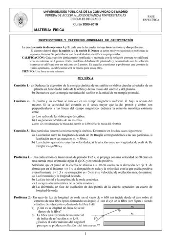 UNIVERSIDADES PÚBLICAS DE LA COMUNIDAD DE MADRID PRUEBA DE ACCESO A LAS ENSEÑANZAS UNIVERSITARIAS OFICIALES DE GRADO Curso 20092010 MATERIA FÍSICA FASE ESPECÍFICA INSTRUCCIONES Y CRITERIOS GENERALES DE CALIFICACIÓN La prueba consta de dos opciones A y B cada una de las cuales incluye tres cuestiones y dos problemas El alumno deberá elegir la opción A o la opción B Nunca se deben resolver cuestiones o problemas de opciones distintas Se podrá hacer uso de calculadora científica no programable CAL…