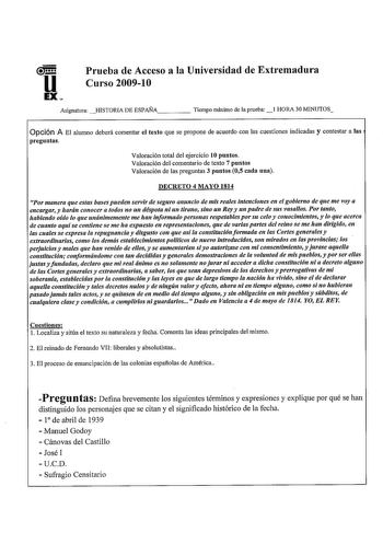 u EX Prueba de Acceso a la Universidad de Extremadura Curso 200910 Asignatura HISTORIA DE ESPAÑA     Tiempo máximo de la prueba l HORA 30 MINUTOS Opción A El alumno deberá comentar el texto que se propone de acuerdo con las cuestiones indicadas y contestar a las preguntas Valoración total del ejercicio 10 puntos Valoración del comentario de texto 7 puntos Valoración de las preguntas 3 puntos 05 cada una DECRETO 4 MAYO 1814 Por manera que estas bases pueden servir de seguro anuncio de mis reales…