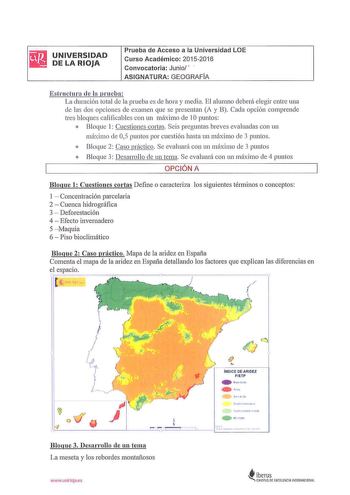 rJ UNIVERSIDAD  DELARIOJA Prueba de Acceso a la Universidad LOE Curso Académico 20152016 Convocatoria Junio   ASIGNATURA GEOGRAFIA Estructurn de la prueba  La dmaci6 11 tota l de la prueba es ele hora y media El alumno deberá elegir entre una de las dos opciones de examen que se presentan A y B Cada opción comprende tres bloques califica bles con un máximo de 1O puntos  Bloque 1 Cuestiones cortas Seis preguntas breves evaluadas con un máx imo ele 05 puntos por cuestión lwsta un m áx imo de 3 pu…