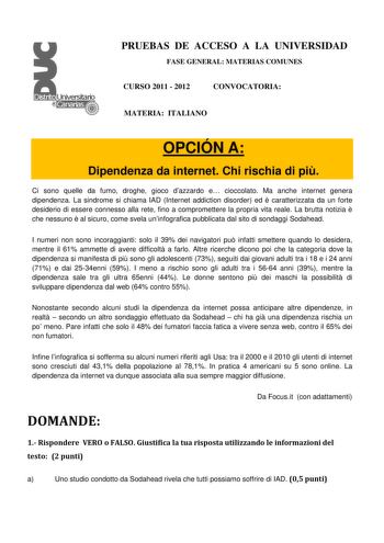 PRUEBAS DE ACCESO A LA UNIVERSIDAD FASE GENERAL MATERIAS COMUNES CURSO 2011  2012 CONVOCATORIA MATERIA ITALIANO OPCIÓN A Dipendenza da internet Chi rischia di pi Ci sono quelle da fumo droghe gioco dazzardo e cioccolato Ma anche internet genera dipendenza La sindrome si chiama IAD Internet addiction disorder ed  caratterizzata da un forte desiderio di essere connesso alla rete fino a compromettere la propria vita reale La brutta notizia  che nessuno  al sicuro come svela uninfografica pubblicat…