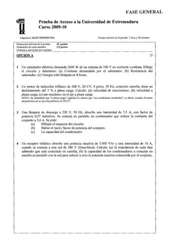 u FASE GENERAL Prueba de Acceso a la Universidad de Extremadura Curso 20091O Asignatura ELECTROTECNIA Tiempo máximo de la prueba 1 hora y 30 minutos Puntuación máxima de la prueba Puntuación de cada cuestión Conteste a una de las dos opciones 1O puntos 25 puntos OPCIÓN A 3 1 Un calentador eléctrico demanda 2000 W de un sistema de 00 V en corriente continua Dibuje el circuito y determine a Corriente demandada por el calentador b Resistencia del calentador c Energía total disipada en 8 horas 2 Un…