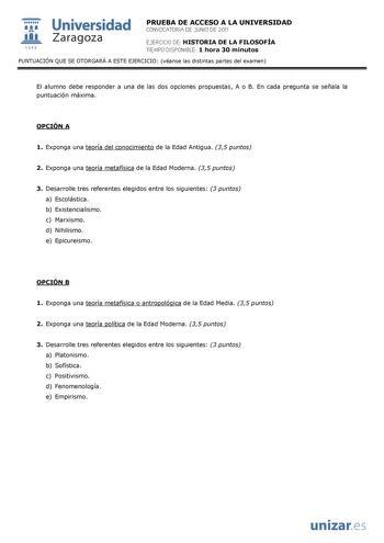  Universidad 111 Zaragoza 1542 PRUEBA DE ACCESO A LA UNIVERSIDAD CONVOCATORIA DE JUNIO DE 2011 EJERCICIO DE HISTORIA DE LA FILOSOFÍA TIEMPO DISPONIBLE 1 hora 30 minutos PUNTUACIÓN QUE SE OTORGARÁ A ESTE EJERCICIO véanse las distintas partes del examen El alumno debe responder a una de las dos opciones propuestas A o B En cada pregunta se señala la puntuación máxima OPCIÓN A 1 Exponga una teoría del conocimiento de la Edad Antigua 35 puntos 2 Exponga una teoría metafísica de la Edad Moderna 35 p…