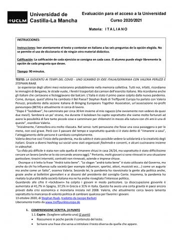 Evaluación para el acceso a la Universidad Curso 20202021 Materia I T A L I A N O INSTRUCCIONES Instrucciones leer atentamente el texto y contestar en italiano a las seis preguntas de la opción elegida No se permite el uso de diccionario ni de ningún otro material didáctico Calificación La calificación de cada ejercicio se consigna en cada caso El alumno puede elegir libremente la opción de cada pregunta que desee Tiempo 90 minutos TESTO LA GIOVENT AI TEMPI DEL COVID  UNO SCAMBIO DI IDEE ITALIA…