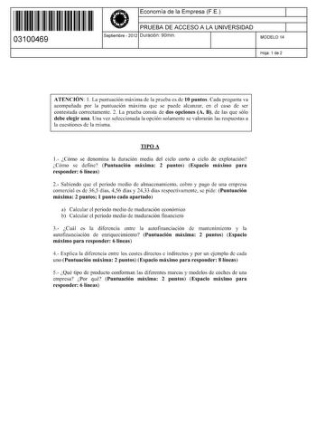 11 1111 1 111 11 11 11 11 11 03100469  Economía de la Empresa FE PRUEBA DE ACCESO A LA UNIVERSIDAD Septiembre  2012 Duración 90min 1 1 MODELO 14 Hoja 1 de 2 ATENCIÓN 1 La puntuación máxima de la prueba es de 10 puntos Cada pregunta va acompañada por la puntuación máxima que se puede alcanzar en el caso de ser contestada correctamente 2 La prueba consta de dos opciones A B de las que sólo debe elegir una Una vez seleccionada la opción solamente se valorarán las respuestas a la cuestiones de la m…