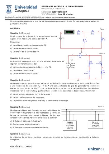 i Universidad 111 Zaragoza 1542 PRUEBA DE ACCESO A LA UNIVERSIDAD CONVOCATORIA DE JUNIO DE 2012 EJERCICIO DE ELECTROTECNIA TIEMPO DISPONIBLE 1 hora 30 minutos PUNTUACIÓN QUE SE OTORGARÁ A ESTE EJERCICIO véanse las distintas partes del examen El alumno debe responder a una de las dos opciones propuestas A o B En cada pregunta se señala la puntuación máxima OPCIÓN A Ejercicio 1 2 puntos  6991 A 1 R1 2 8 30 R2 20 En el circuito de la figura 1 el amperímetro que se supone ideal nos da una lectura d…