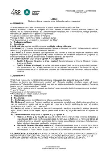 4 e   lal FR daCMda PRUEBAS DE ACCESO A LA UNIVERSIDAD Curso 20072008 ALTERNATIVA I LATÍN II El alumno deberá contestar a una de las alternativas propuestas Si no se hubieran dado tales circunstancias el pueblo romano habría vuelto a ser libre Populus Romanus Caesare et Pompeio trucidatis redisse in statum pristinum libertatis videbatur Et redierat nisi aut Pompeius liberos aut Caesar heredem reliquisset vel si non Antonius collega quondam mox aemulus Caesareanae potentiae superfuisset  en plur…