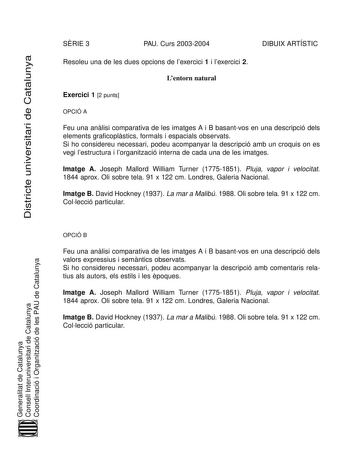 Districte universitari de Catalunya SRIE 3 PAU Curs 20032004 DIBUIX ARTÍSTIC Resoleu una de les dues opcions de lexercici 1 i lexercici 2 Lentorn natural Exercici 1 2 punts OPCIÓ A Feu una anlisi comparativa de les imatges A i B basantvos en una descripció dels elements graficoplstics formals i espacials observats Si ho considereu necessari podeu acompanyar la descripció amb un croquis on es vegi lestructura i lorganització interna de cada una de les imatges Imatge A Joseph Mallord William Turn…