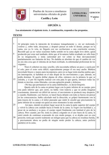 Pruebas de Acceso a enseñanzas universitarias oficiales de grado Castilla y León LITERATURA UNIVERSAL EJERCICIO N páginas 4 OPCIÓN A Lea atentamente el siguiente texto A continuación responda a las preguntas TEXTO 1 Al principio tenía la intención de levantarse tranquilamente y sin ser molestado 1 vestirse y sobre todo desayunar y después pensar en todo lo demás porque en la cama eso ya lo veía no llegaría con sus cavilaciones a una conclusión sensata Recordó que ya en varias ocasiones había se…