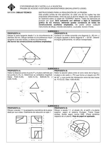 UNIVERSIDAD DE CASTILLALA MANCHA PRUEBA DE ACCESO A ESTUDIOS UNIVERSITARIOS BACHILLERATO LOGSE MATERIA DIBUJO TÉCNICO INSTRUCCIONES PARA LA REALIZACIÓN DE LA PRUEBA Esta prueba consta de tres ejercicios en cada uno de los cuales hay dos propuestas diferenciadas entre las que el alumno elegirá una Cada ejercicio se resolverá sobre un papel A4 GUARRO distinto Todos los ejercicios se puntúan por igual Será suficiente con delinear a lápiz la resolución gráfica de los mismos debiendo quedar constanc…