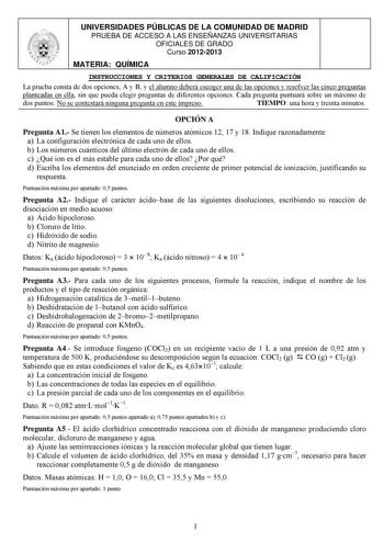 UNIVERSIDADES PÚBLICAS DE LA COMUNIDAD DE MADRID PRUEBA DE ACCESO A LAS ENSEÑANZAS UNIVERSITARIAS OFICIALES DE GRADO Curso 20122013 MATERIA QUÍMICA INSTRUCCIONES Y CRITERIOS GENERALES DE CALIFICACIÓN La prueba consta de dos opciones A y B y el alumno deberá escoger una de las opciones y resolver las cinco preguntas planteadas en ella sin que pueda elegir preguntas de diferentes opciones Cada pregunta puntuará sobre un máximo de dos puntos No se contestará ninguna pregunta en este impreso TIEMPO…