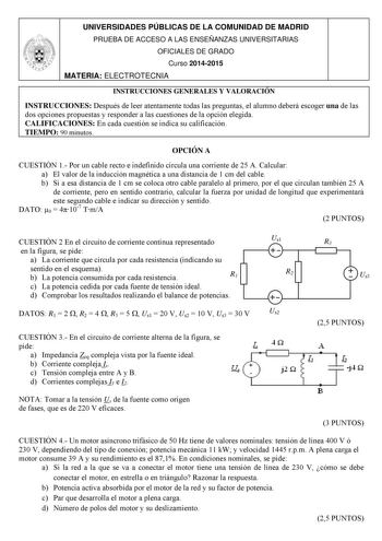 UNIVERSIDADES PÚBLICAS DE LA COMUNIDAD DE MADRID PRUEBA DE ACCESO A LAS ENSEÑANZAS UNIVERSITARIAS OFICIALES DE GRADO Curso 20142015 MATERIA ELECTROTECNIA INSTRUCCIONES GENERALES Y VALORACIÓN INSTRUCCIONES Después de leer atentamente todas las preguntas el alumno deberá escoger una de las dos opciones propuestas y responder a las cuestiones de la opción elegida CALIFICACIONES En cada cuestión se indica su calificación TIEMPO 90 minutos OPCIÓN A CUESTIÓN 1 Por un cable recto e indefinido circula …