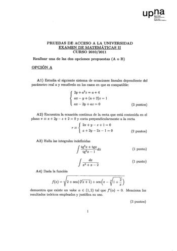 upJ tlf1ooto UaohortÍlll1 rtlll PRUEBAS DE ACCESO A LA UNIVERSIDAD EXAMEN DE MATEMÁTICAS 11 CURSO 20102011 Realizar una de las dos opciones propuestas A o B OPCIÓN A Al Estudia el siguiente sistema de ecuaciones lineales dependiente del parámetro real a y resuélvelo en los casos en que es compatible 2ya2z  a4 axya2z 1  ax2yaz0 3 puntos A2 Encuentra la ecuación continua de la recta que está contenida en el plano 7f  x  2y  z  2  O y corta perpendicularmente a la recta 2xyzl0 r   x  2y  2z  1  O …