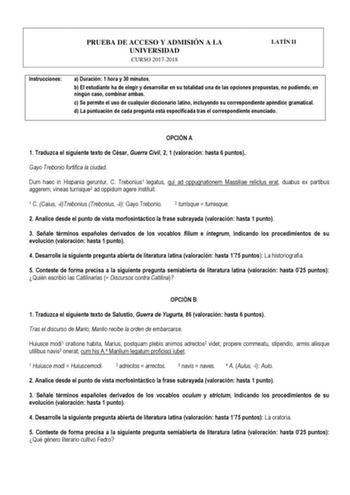 PRUEBA DE ACCESO Y ADMISIÓN A LA UNIVERSIDAD CURSO 20172018 LATÍN II Instrucciones a Duración 1 hora y 30 minutos b El estudiante ha de elegir y desarrollar en su totalidad una de las opciones propuestas no pudiendo en ningún caso combinar ambas c Se permite el uso de cualquier diccionario latino incluyendo su correspondiente apéndice gramatical d La puntuación de cada pregunta está especificada tras el correspondiente enunciado  OPCIÓN A 1 Traduzca el siguiente texto de César Guerra Civil 2 1 …