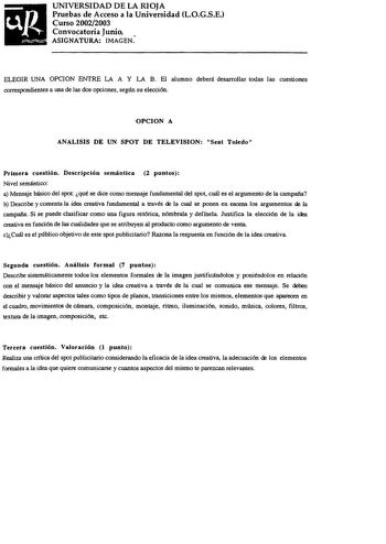 UNIVERSIDAD DE LA RIOJA Pruebas de Acceso a la Universidad LOGSE Curso 20022003 Convocatoria Junio ASIGNATURA IMAGEN ELEGIR UNA OPCION ENTRE LA A Y LA B El alumno deberá desarrollar todas las cuestiones correspondientes a una de las dos opciones seglln su elección OPCION A ANALISIS DE UN SPOT DE TELEVISION Seat Toledo Primera cuestión Descripción semántica 2 puntos Nivel semántico a Mensaje básico del spot qué se dice como mensaje fundamental del spot cuál es el argumento de la campaña b Descri…