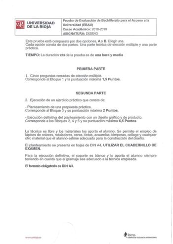 illliilJ UNIVERSIDAD DELARIOJA Prueba de Evaluación de Bachillerato para el Acceso a la Universidad EBAU Curso Académico 20182019 ASIGNATURA DISEÑO Esta prueba está compuesta por dos opciones A y B Elegir una Cada opción consta de dos partes Una parte teórica de elección múltiple y una parte práctica TIEMPO La duración total de la prueba es de una hora y media PRIMERA PARTE 1 Cinco preguntas cerradas de elección múltiple Corresponde al Bloque 1 y la puntuación máxima 15 Puntos SEGUNDA PARTE 2 E…