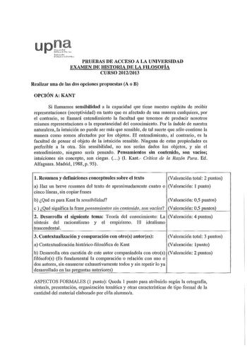 upJi so l  hL lu PRUEBAS DE ACCESO A LA UNIVERSIDAD EXAMEN DE HISTORIA DE LA FILOSOFÍA CURSO 20122013 Realizar una de las dos opciones propuestas A o B OPCIÓN A KANT Si llamamos sensibilidad a la capacidad que tiene nuestro espíritu de recibir representaciones receptividad en tanto que es afectado de una manera cualquiera por el contrario se llamará entendimiento la facultad que tenemos de producir nosotros mismos representaciones o la espontaneidad del conocimiento Por la índole de nuestra nat…