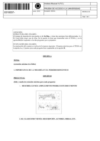 11 1111 1 111 1111 11 11 11 0310037  Junio  2015 Análisis Musical 11 FE 1 PRUEBA DE ACCESO A LA UNIVERSIDAD 1 Duración 90min MODELO 02 Hoja 1 de 1 ATENCIÓN ESTRUCTURA DEL EXAMEN El tiempo de duración de esta prueba es de lh30m y tiene dos opciones bien diferenciadas A y B Usted debe elegir una de ellas En la opción A tiene que desarrollar solo el TEMA y en la opción B debe responder a las dos preguntas que se proponen PUNTUACIÓN DEL EXAMEN La puntuación del examen se realiza de la manera siguie…