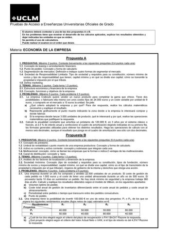 Pruebas de Acceso a Enseñanzas Universitarias Oficiales de Grado El alumno deberá contestar a una de las dos propuestas A o B En los problemas tiene que mostrar el desarrollo de los cálculos aplicados explicar los resultados obtenidos y dejar indicadas las unidades en que se miden Se permite el uso de calculadora Puede realizar el examen en el orden que desee Materia ECONOMÍA DE LA EMPRESA Propuesta A 1 PREGUNTAS Máximo 2 puntos Conteste brevemente a las siguientes preguntas 04 puntos cada una …