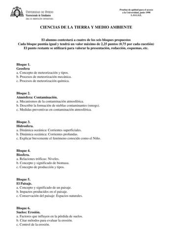 UNIVERSIDAD DE VIEDO Vicerrectorado de Estudiantes ÁREA DE ORIENTACIÓN UNIVERSITARIA Pruebas de aptitud para el acceso a la Universidad junio 1998 LOGSE CIENCIAS DE LA TIERRA Y MEDIO AMBIENTE El alumno contestará a cuatro de los seis bloques propuestos Cada bloque puntúa igual y tendrá un valor máximo de 225 puntos 075 por cada cuestión El punto restante se utilizará para valorar la presentación redacción esquemas etc Bloque 1 Geosfera a Concepto de meteorización y tipos b Procesos de meteoriza…