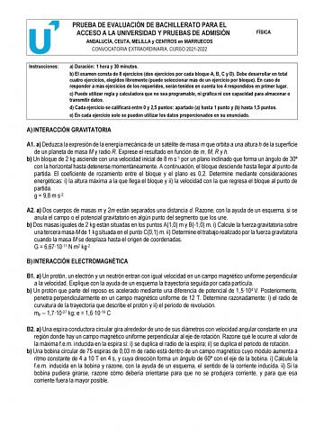 PRUEBA DE EVALUACIÓN DE BACHILLERATO PARA EL ACCESO A LA UNIVERSIDAD Y PRUEBAS DE ADMISIÓN ANDALUCÍA CEUTA MELILLA y CENTROS en MARRUECOS CONVOCATORIA EXTRAORDINARIA CURSO 20212022 FÍSICA Instrucciones a Duración 1 hora y 30 minutos b El examen consta de 8 ejercicios dos ejercicios por cada bloque A B C y D Debe desarrollar en total cuatro ejercicios elegidos libremente puede seleccionar más de un ejercicio por bloque En caso de responder a más ejercicios de los requeridos serán tenidos en cuen…