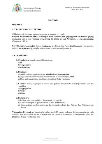 a UNIVERSIDAD DE VlEDO Vicerrectorado de Estudiantes Pruebas de Acceso a la Universidad Curso 20122013 OPCIÓN A GRIEGO II 1 TRADUCCIÓN DEL TEXTO El Pritaneo de Atenas y algunas cosas que se pueden ver en él                            Pausanias 1183 NOTAS    Solón    Eirene La Paz    Autólico atleta    pancraciasta practicante del pancracio 2 CUESTIONES 21 Morfología Analice morfológicamente a  b  c  22 Sintaxis a Analice sintácticamente desde  hasta  b Diga qué función sintáctica desempeña en s…