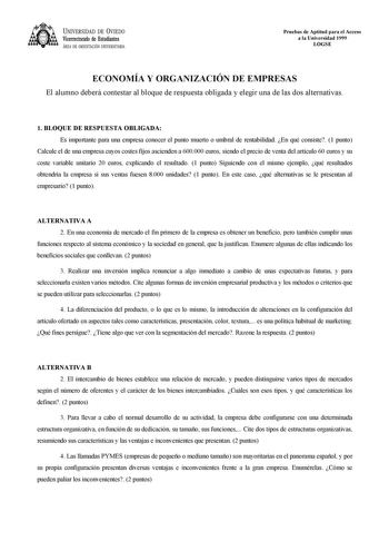 UNIVERSIDAD DE VIEDO Vicerrectorado de Estudiantes ÁREA DE ORIENTACIÓN UNIVERSITARIA Pruebas de Aptitud para el Acceso a la Universidad 1999 LOGSE ECONOMÍA Y ORGANIZACIÓN DE EMPRESAS El alumno deberá contestar al bloque de respuesta obligada y elegir una de las dos alternativas 1 BLOQUE DE RESPUESTA OBLIGADA Es importante para una empresa conocer el punto muerto o umbral de rentabilidad En qué consiste 1 punto Calcule el de una empresa cuyos costes fijos ascienden a 600000 euros siendo el preci…