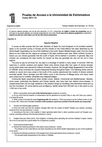 u EX Prueba de Acceso a la Universidad de Extremadura Curso 201112 Asignatura 1nglés Tiempo máximo de la prueba 1h 30 min El alumno deberá escoger una de las dos opciones A o B y responder en inglés a todas las preguntas que se formulan en la opción elegida sin mezclar preguntas de una y otra En el caso de la primera pregunta la redacción deberá escribir tan sólo sobre uno de los dos temas propuestos Opción A Spanish Weather lt comes as little surprise that the main attraction of Spain for most…