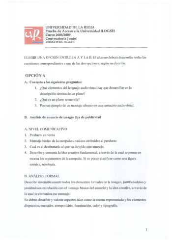 UNIVERSIDAD DE LA RIOJA Prueba de Acceso a la Universidad LOGSE Curso 20082009 Convocatoria Junio ASIGNATURA  IMAGEN EL EGIR UNA OPCIÓN ENTRE L A A Y LA B E l a lumno deberá desarrollar todas las cuestiones correspondientes a una de las dos opciones según su elección OPCIÓN A A Contesta a las siguientes preguntas l Qué elementos del lenguaje audiovisual hay que desarrollar en la descripción técnica de un plano 2 Qué es un plano secuencia 3 Pon un ejemplo de un montaje alterno en una narración a…