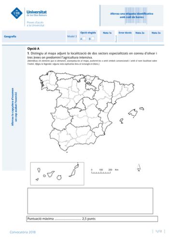 Aferrau la capalera dexamen un cop acabat lexercici Revisió Aferrau una etiqueta identificativa amb codi de barres Geografia Opció elegida Model 3 AB Nota 1a Error tcnic Nota 2a Nota 3a Opció A 1 Distingiu al mapa adjunt la localització de dos sectors especialitzats en conreu dolivar i tres rees on predomini lagricultura intensiva Identificau els elements que es demanen assenyalaulos al mapa acolorintlos o amb símbols convencionals i amb el nom localitzat sobre lindret Afegiu la llegenda i algu…