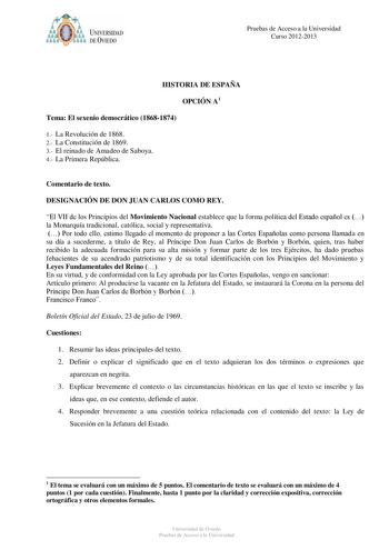 i o o 6 UNIVERSIDAD DE VIEDO Pruebas de Acceso a la Universidad Curso 20122013 HISTORIA DE ESPAÑA OPCIÓN A1 Tema El sexenio democrático 18681874 1 La Revolución de 1868 2 La Constitución de 1869 3 El reinado de Amadeo de Saboya 4 La Primera República Comentario de texto DESIGNACIÓN DE DON JUAN CARLOS COMO REY El VII de los Principios del Movimiento Nacional establece que la forma política del Estado español es  la Monarquía tradicional católica social y representativa  Por todo ello estimo lleg…