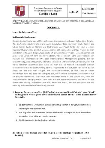 Pruebas de Acceso a enseñanzas universitarias oficiales de grado Castilla y León ALEMÁN EJERCICIO N de Páginas 3 OPTATIVIDAD EL ALUMNO DEBERÁ ESCOGER UNA DE LAS DOS OPCIONES Y DESARROLLAR LAS PREGUNTAS DE LA MISMA OPCIÓN A Lesen Sie folgenden Text So klappt die Studienwahl Um das richtige Studium zu whlen sollte man sich verschiedene Fragen stellen Zum Beispiel Was sind meine Strken Wo liegen meine Schwchen Was interessiert mich Wer in der Schule keinen Spa an Fchern wie Mathematik und Physik h…