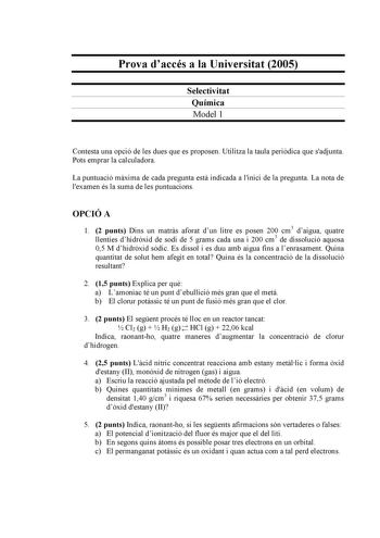 Prova daccés a la Universitat 2005 Selectivitat Química Model 1 Contesta una opció de les dues que es proposen Utilitza la taula peridica que sadjunta Pots emprar la calculadora La puntuació mxima de cada pregunta est indicada a linici de la pregunta La nota de lexamen és la suma de les puntuacions OPCIÓ A 1 2 punts Dins un matrs aforat dun litre es posen 200 cm3 daigua quatre llenties dhidrxid de sodi de 5 grams cada una i 200 cm3 de dissolució aquosa 05 M dhidrxid sdic Es dissol i es duu amb …