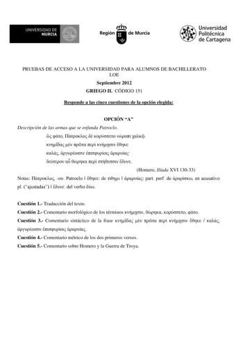 UN IVERSIDAD DE MURCIA Ih Región de Murcia Universidad Politécnica de Cartagena PRUEBAS DE ACCESO A LA UNIVERSIDAD PARA ALUMNOS DE BACHILLERATO LOE Septiembre 2012 GRIEGO II CÓDIGO 151 Responde a las cinco cuestiones de la opción elegida OPCIÓN A Descripción de las armas que se enfunda Patroclo                        Homero Ilíada XVI 13033 Notas   Patroclo   de    part perf de  en acusativo pl ajustadas   del verbo  Cuestión 1 Traducción del texto Cuestión 2 Comentario morfológico de los térmi…