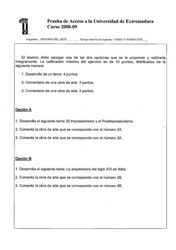 u EX Prueba de Acceso a la Universidad de Extremadura Curso 200809 AsignaturaHISTORIA DEL ARTE Tiempo máximo de la prueba 1 HORA Y 30 MINUTOS El alumno debe escoger una de las dos opciones que se le proponen y realizarla íntegramente La calificación máxima del ejercicio es de 10 puntos distribuidos de la siguiente manera 1 Desarrollo de un tema 4 puntos 2 Comentario de una obra de arte 3 puntos 3 Comentario de una obra de arte 3 puntos Opción A 1 Desarrolla el siguiente tema El Impresionismo y …