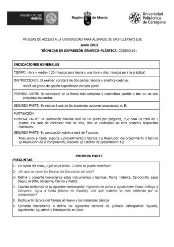 UNIVERSIDAD DE  MURCIA  Ih Región de Murcia Universidad Politécnica de Cartagena PRUEBAS DE ACCESO A LA UNIVERSIDAD PARA ALUMNOS DE BACHILLERATO LOE Junio 2013 TÉCNICAS DE EXPRESIÓN GRAFICOPLÁSTICA CÓDIGO 161 INDICACIONES GENERALES TIEMPO Hora y media  20 minutos para teoría y una hora y diez minutos para la práctica INSTRUCCIONES El examen constará de dos partes teórica y analíticacreativa Habrá un grado de opción especificado en cada parte PRIMERA PARTE Se contestará de la forma más completa …