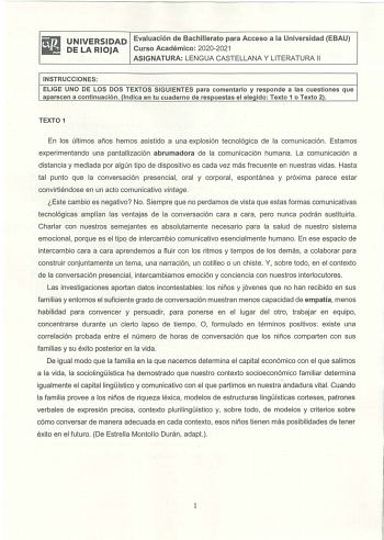 iliJ UNIVERSIDAD Evaluación de Bachillerato para Acceso a la Universidad EBAU lil DELARIOJA Curso Académico 20202021 ASIGNATURA LENGUA CASTELLANA Y LITERATURA 11 INSTRUCCIONES ELIGE UNO DE LOS DOS TEXTOS SIGUIENTES para comentarlo y responde a las cuestiones que aparecen a continuación Indica en tu cuaderno de respuestas el elegido Texto 1 o Texto 2 TEXTO 1 En los últimos años hemos asistido a una explosión tecnológica de la comunicación Estamos experimentando una pantallización abrumadora de l…