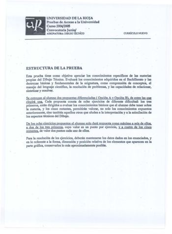 UNIVERSIDAD DE LA RIOJA Pruebas de Acceso a la Universidad Curso 20042005 Convocatoria Junio  ASIGNATURA DIBUJO TÉCNICO CURJÚCULO NUEVO ESTRUCTURA DE LA PRUEBA Esta prueba tiene como objetivo apreciar los conocimientos especícos de las materias propias del Dibujo Técnico Evaluará los conocimientos adquiridos en el Bachillerato y las destrezas básicas y fundamentales de la asignatura como comprensión de conceptos el  manejo del lenguaje científico la resolución de problemas y las capacidades de …