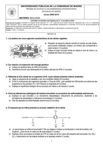 UNIVERSIDADES PÚBLICAS DE LA COMUNIDAD DE MADRID PRUEBA DE ACCESO A LAS ENSEÑANZAS UNIVERSITARIAS OFICIALES DE GRADO Curso 20092010 MATERIA BIOLOGÍA INSTRUCCIONES GENERALES Y VALORACIÓN Estructura de la prueba la prueba se compone de dos opciones A y B cada una de las cuales consta de 5 preguntas que a su vez comprenden varias cuestiones Sólo se podrá contestar una de las dos opciones desarrollando íntegramente su contenido En el caso de mezclar preguntas de ambas opciones la prueba será califi…