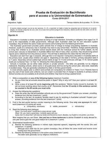 Asignatura Inglés Prueba de Evaluación de Bachillerato para el acceso a la Universidad de Extremadura Curso 20162017 Tiempo máximo de la prueba 1h 30 min El alumno deberá escoger una de las dos opciones A o B y responder en inglés a todas las preguntas que se fonnuan en la opción elegida sin mezclar preguntas de una y otra En el caso de la primera pregunta la redacción deberá escribir tan sólo sobre uno de los dos temas propuestos Opción A Education in Australia Education in Australia is widely…