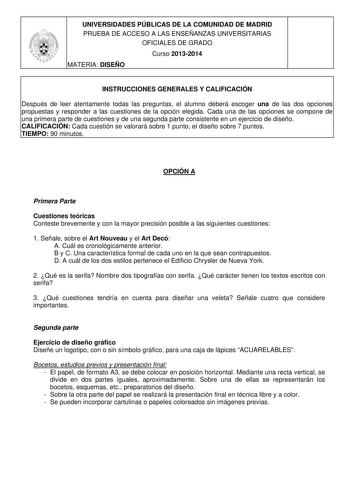 UNIVERSIDADES PÚBLICAS DE LA COMUNIDAD DE MADRID PRUEBA DE ACCESO A LAS ENSEÑANZAS UNIVERSITARIAS OFICIALES DE GRADO Curso 20132014 MATERIA DISEÑO INSTRUCCIONES GENERALES Y CALIFICACIÓN Después de leer atentamente todas las preguntas el alumno deberá escoger una de las dos opciones propuestas y responder a las cuestiones de la opción elegida Cada una de las opciones se compone de una primera parte de cuestiones y de una segunda parte consistente en un ejercicio de diseño CALIFICACIÓN Cada cuest…