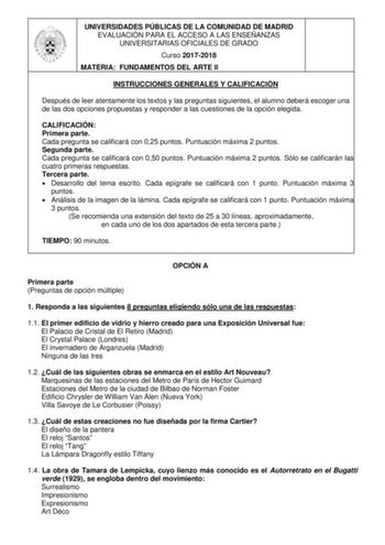 UNIVERSIDADES PÚBLICAS DE LA COMUNIDAD DE MADRID EVALUACIÓN PARA EL ACCESO A LAS ENSEÑANZAS UNIVERSITARIAS OFICIALES DE GRADO Curso 20172018 MATERIA FUNDAMENTOS DEL ARTE II INSTRUCCIONES GENERALES Y CALIFICACIÓN Después de leer atentamente los textos y las preguntas siguientes el alumno deberá escoger una de las dos opciones propuestas y responder a las cuestiones de la opción elegida CALIFICACIÓN Primera parte Cada pregunta se calificará con 025 puntos Puntuación máxima 2 puntos Segunda parte …