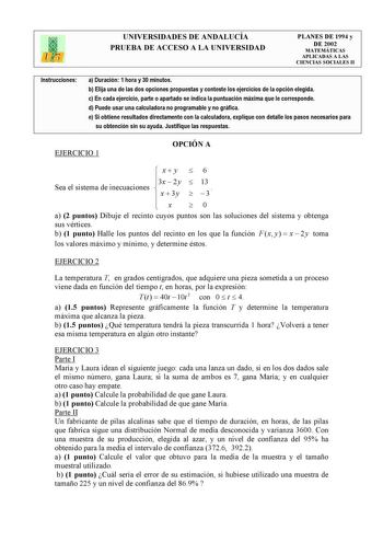 UNIVERSIDADES DE ANDALUCÍA PRUEBA DE ACCESO A LA UNIVERSIDAD PLANES DE 1994 y DE 2002 MATEMÁTICAS APLICADAS A LAS CIENCIAS SOCIALES II Instrucciones a Duración 1 hora y 30 minutos b Elija una de las dos opciones propuestas y conteste los ejercicios de la opción elegida c En cada ejercicio parte o apartado se indica la puntuación máxima que le corresponde d Puede usar una calculadora no programable y no gráfica e Si obtiene resultados directamente con la calculadora explique con detalle los paso…