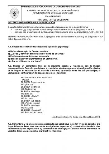 UNIVERSIDADES PÚBLICAS DE LA COMUNIDAD DE MADRID EVALUACIÓN PARA EL ACCESO A LAS ENSEÑANZAS UNIVERSITARIAS OFICIALES DE GRADO Curso 20202021 MATERIA ARTES ESCÉNICAS INSTRUCCIONES GENERALES Y CALIFICACIÓN Después de leer atentamente el examen responda a las preguntas de la siguiente forma  conteste una pregunta de 4 puntos a elegir indistintamente entre las preguntas A2 o B2  conteste dos preguntas de 3 puntos a elegir indistintamente entre las preguntas A1 B1 A3 B3 TIEMPO Y CALIFICACIÓN 90 minu…