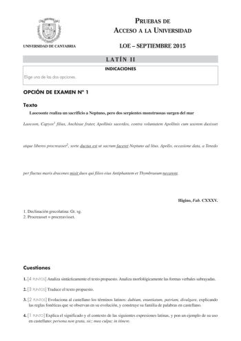 PRUEBAS DE ACCESO A LA UNIVERSIDAD UNIVERSIDAD DE CANTABRIA Elige una de las dos opciones LOE  SEPTIEMBRE 2015 LATÍN II INDICACIONES OPCIÓN DE EXAMEN N 1 Texto Laocoonte realiza un sacrificio a Neptuno pero dos serpientes monstruosas surgen del mar Laocoon Capyos1 filius Anchisae frater Apollinis sacerdos contra voluntatem Apollinis cum uxorem duxisset atque liberos procreasset2 sorte ductus est ut sacrum faceret Neptuno ad litus Apollo occasione data a Tenedo per fluctus maris dracones misit d…