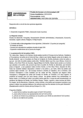 UNIVERSIDAD DE LA RIOJA Prueba de Acceso a la Universidad LOE Curso Académico 20152016 Convocatoria Junioi ASIGNATURA HISTORIA DE ESPAlJA Responda sólo a una de las dos opciones siguientes OPCIÓN A 1 Desarrolle el siguiente TEMA Valoración hasta 5 puntos La Hlspania romana Pautas de desarrollo Conquista Romanización División administrativa Urbanización Economía Sociedad Legado cultural Religión El Bajo Imperio 2 Conteste sólo a dos preguntas de las siguientes Valoración 15 puntos por pregunta  …