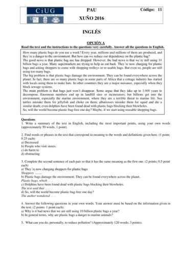 CiUG C ll KJ lTlltL lERIf RI lll l lCIA PAU XUÑO 2016 Código 11 INGLÉS OPCIÓN A Read the text and the instructions to the questions very carefully Answer all the questions in English How many plastic bags do you use a week Every year millions and millions of them are produced and theyre a danger to the environment But how can we reduce our dependence on the plastic bag The good news is that plastic bag use has dropped However the bad news is that were still using 10 billion bags a year Many sup…