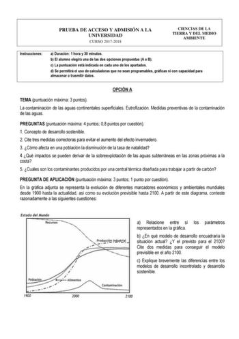 PRUEBA DE ACCESO Y ADMISIÓN A LA UNIVERSIDAD CURSO 20172018 CIENCIAS DE LA TIERRA Y DEL MEDIO AMBIENTE Instrucciones a Duración 1 hora y 30 minutos b El alumno elegirá una de las dos opciones propuestas A o B c La puntuación está indicada en cada uno de los apartados d Se permitirá el uso de calculadoras que no sean programables gráficas ni con capacidad para almacenar o trasmitir datos OPCIÓN A TEMA puntuación máxima 3 puntos La contaminación de las aguas continentales superficiales Eutrofizac…