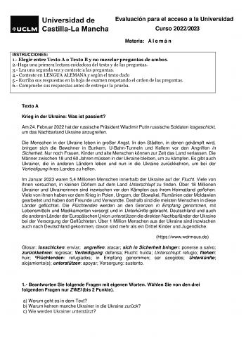 Evaluación para el acceso a la Universidad Curso 20222023 Materia A l e m á n INSTRUCCIONES 1 Elegir entre Texto A o Texto B y no mezclar preguntas de ambos 2Haga una primera lectura cuidadosa del texto y de las preguntas 3 Lea una segunda vez y conteste a las preguntas 4 Conteste en LENGUA ALEMANA y según el texto dado 5 Escriba sus respuestas en la hoja de examen respetando el orden de las preguntas 6 Compruebe sus respuestas antes de entregar la prueba Texto A Krieg in der Ukraine Was ist pa…