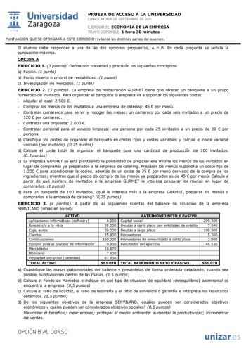  Universidad 111 Zaragoza 1542 PRUEBA DE ACCESO A LA UNIVERSIDAD CONVOCATORIA DE SEPTIEMBRE DE 2011 EJERCICIO DE ECONOMÍA DE LA EMPRESA TIEMPO DISPONIBLE 1 hora 30 minutos PUNTUACIÓN QUE SE OTORGARÁ A ESTE EJERCICIO véanse las distintas partes del examen El alumno debe responder a una de las dos opciones propuestas A o B En cada pregunta se señala la puntuación máxima OPCIÓN A EJERCICIO 1 3 puntos Defina con brevedad y precisión los siguientes conceptos a Fusión 1 punto b Punto muerto o umbral …